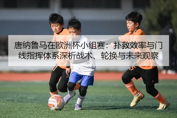 唐纳鲁马在欧洲杯小组赛：扑救效率与门线指挥体系深析战术、轮换与未来观察