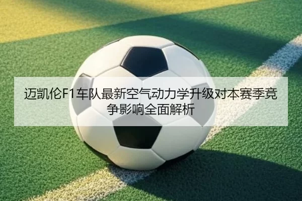 迈凯伦F1车队最新空气动力学升级对本赛季竞争影响全面解析